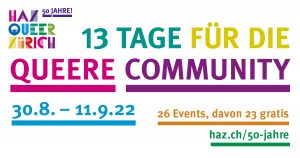 HAZ – Queer Zürich, 50 Jahre: 13 TAGE FÜR DIE COMMUNITY, 30.8. – 11.9.22, 26 Veranstaltungen, davon 23 gratis. www.haz.ch/50-jahre